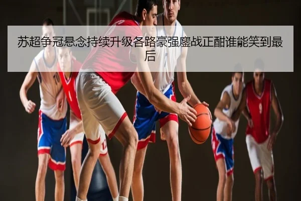 苏超争冠悬念持续升级各路豪强鏖战正酣谁能笑到最后