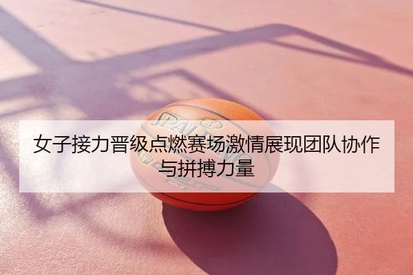 女子接力晋级点燃赛场激情展现团队协作与拼搏力量