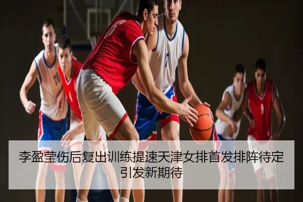 李盈莹伤后复出训练提速天津女排首发排阵待定引发新期待
