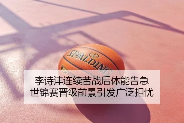 李诗沣连续苦战后体能告急 世锦赛晋级前景引发广泛担忧
