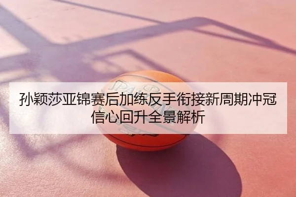 孙颖莎亚锦赛后加练反手衔接新周期冲冠信心回升全景解析