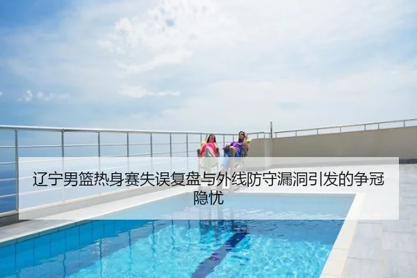 辽宁男篮热身赛失误复盘与外线防守漏洞引发的争冠隐忧