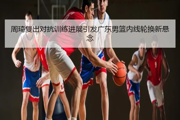 周琦复出对抗训练进展引发广东男篮内线轮换新悬念