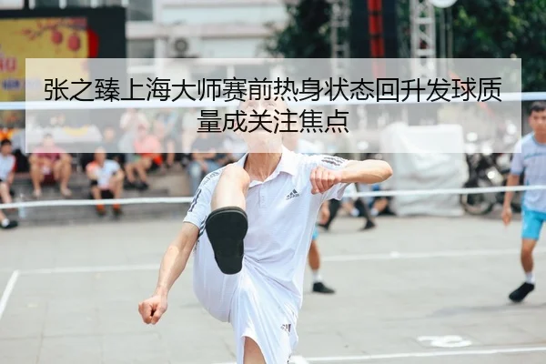 张之臻上海大师赛前热身状态回升发球质量成关注焦点