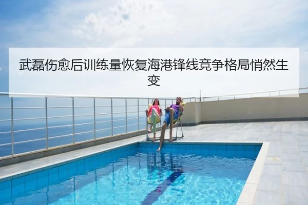 武磊伤愈后训练量恢复海港锋线竞争格局悄然生变