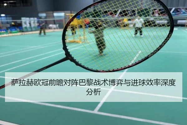 萨拉赫欧冠前瞻对阵巴黎战术博弈与进球效率深度分析