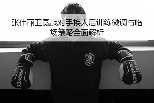 张伟丽卫冕战对手换人后训练微调与临场策略全面解析