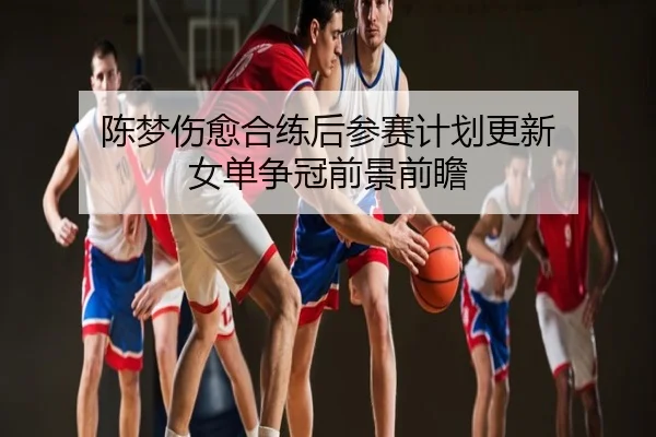 陈梦伤愈合练后参赛计划更新 女单争冠前景前瞻
