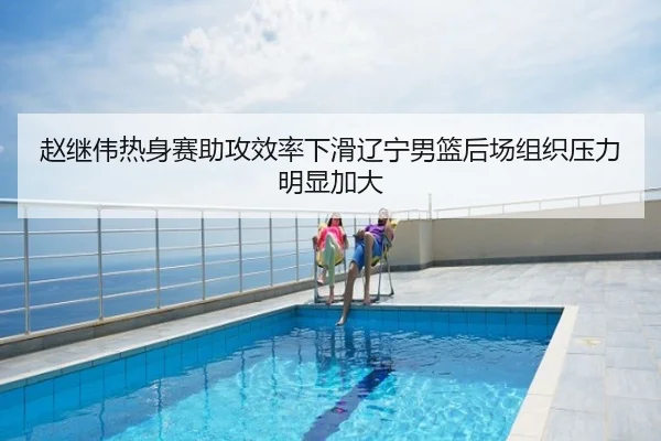 赵继伟热身赛助攻效率下滑辽宁男篮后场组织压力明显加大