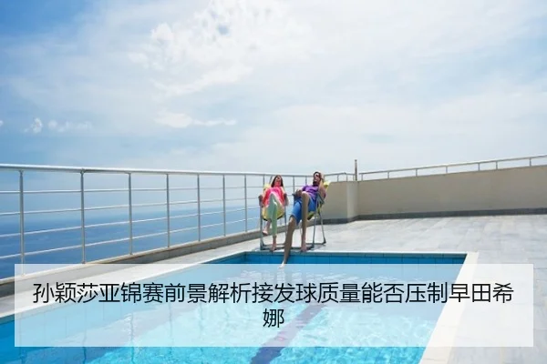孙颖莎亚锦赛前景解析接发球质量能否压制早田希娜