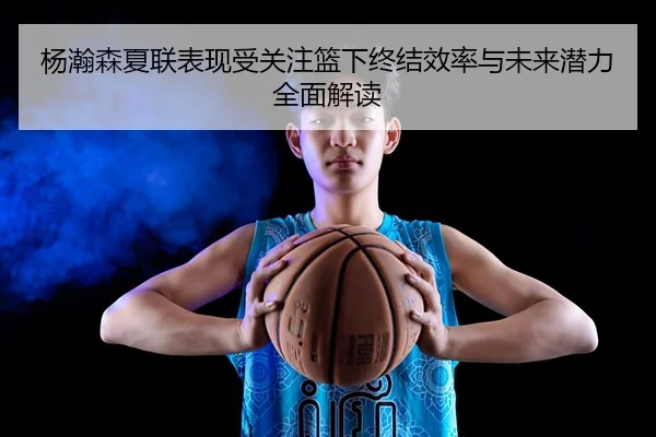 杨瀚森夏联表现受关注篮下终结效率与未来潜力全面解读