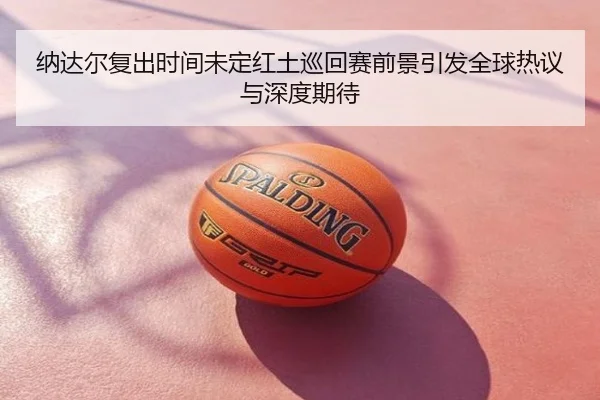 纳达尔复出时间未定红土巡回赛前景引发全球热议与深度期待
